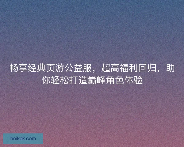 畅享经典页游公益服，超高福利回归，助你轻松打造巅峰角色体验
