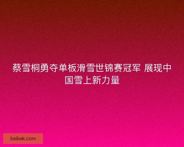蔡雪桐勇夺单板滑雪世锦赛冠军 展现中国雪上新力量
