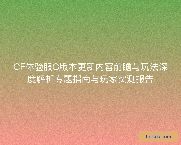 CF体验服G版本更新内容前瞻与玩法深度解析专题指南与玩家实测报告