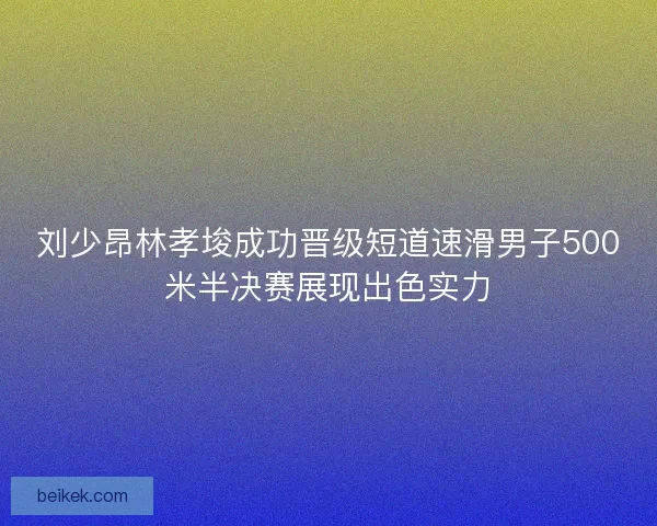 刘少昂林孝埈成功晋级短道速滑男子500米半决赛展现出色实力