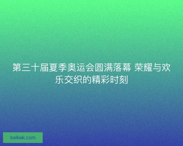 第三十届夏季奥运会圆满落幕 荣耀与欢乐交织的精彩时刻