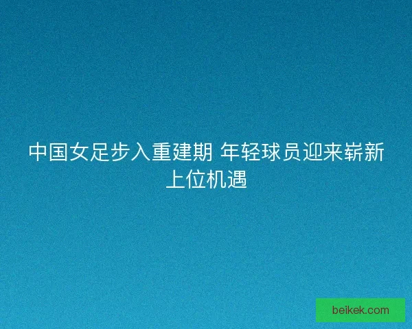中国女足步入重建期 年轻球员迎来崭新上位机遇