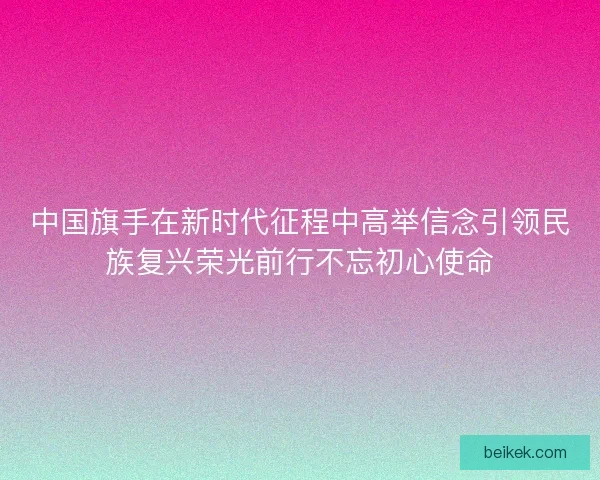 中国旗手在新时代征程中高举信念引领民族复兴荣光前行不忘初心使命