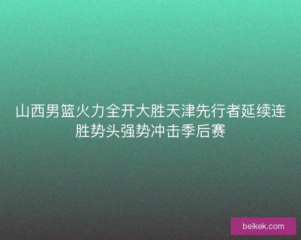 山西男篮火力全开大胜天津先行者延续连胜势头强势冲击季后赛