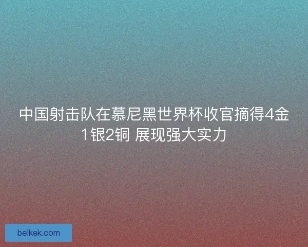 中国射击队在慕尼黑世界杯收官摘得4金1银2铜 展现强大实力