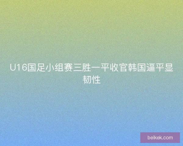 U16国足小组赛三胜一平收官韩国逼平显韧性