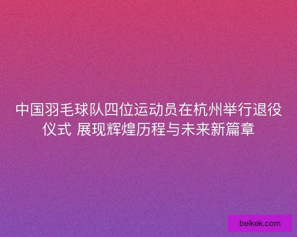 中国羽毛球队四位运动员在杭州举行退役仪式 展现辉煌历程与未来新篇章