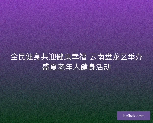 全民健身共迎健康幸福 云南盘龙区举办盛夏老年人健身活动