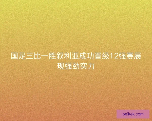 国足三比一胜叙利亚成功晋级12强赛展现强劲实力