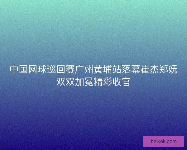 中国网球巡回赛广州黄埔站落幕崔杰郑妩双双加冕精彩收官